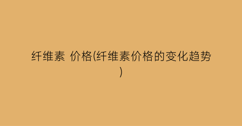 纤维素 价格(纤维素价格的变化趋势)
